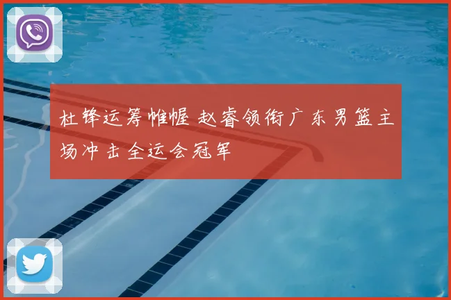 杜锋运筹帷幄 赵睿领衔广东男篮主场冲击全运会冠军