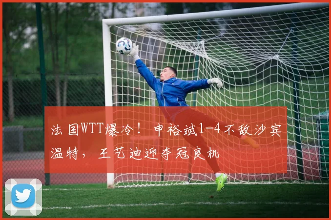 法国WTT爆冷！申裕斌1-4不敌沙宾温特，王艺迪迎夺冠良机