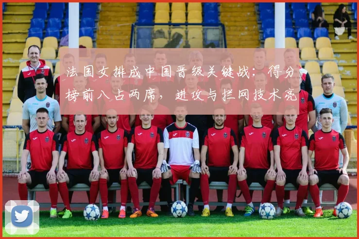 法国女排成中国晋级关键战:得分榜前八占两席,进攻与拦网技术亮眼